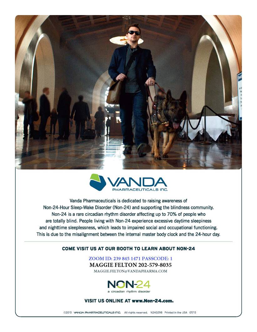 Vanda Pharmaceuticals Advertisement: Vanda Pharmaceuticals is dedicated to raising awareness of Non-24-Hour Sleep-Wake Disorder (Non-24) and supporting the blindness community. Non-24 is a rare circadian rhythm disorder affecting up to 70% of people who are totally blind. People living with Non-24 experience excessive daytime sleepiness and nighttime sleeplessness, which leads to impaired social and occupational functioning. This is due to the misalignment between the internal master body clock and the 24-hour day. Come visit us at our booth to learn about non-24. Zoom ID: 239 845 1471 Passcode: 1; Maggie Felton 202-579-8035, Maggie_felton@vandapharma.com<br /> Visit us online at www.non-24.com
