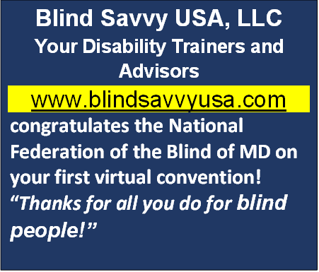 Blind Savvy USA, LLC Your Disability Trainers and Advisors www.blindsavvyusa.com  Blind Savvy USA, LLC congratulates the National Federation of the Blind of MD on your first virtual convention!  Thanks for all you do for blind people!